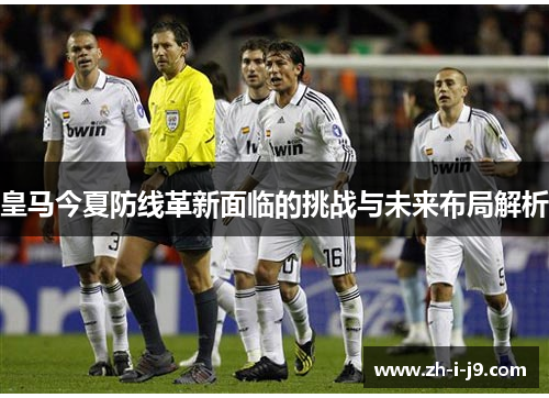 皇马今夏防线革新面临的挑战与未来布局解析