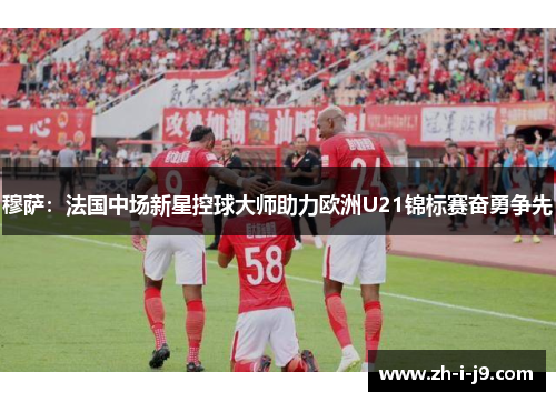 穆萨：法国中场新星控球大师助力欧洲U21锦标赛奋勇争先