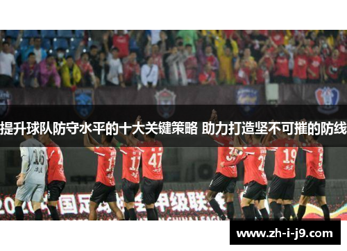 提升球队防守水平的十大关键策略 助力打造坚不可摧的防线