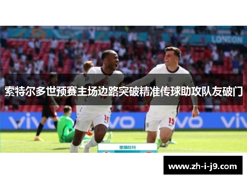 索特尔多世预赛主场边路突破精准传球助攻队友破门 索特尔多世预赛主场边路突破精准传球助攻队友破门