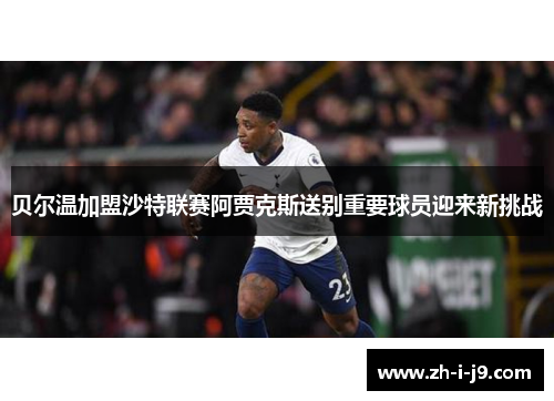 贝尔温加盟沙特联赛阿贾克斯送别重要球员迎来新挑战 贝尔温加盟沙特联赛阿贾克斯送别重要球员迎来新挑战