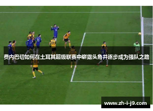 费内巴切如何在土耳其超级联赛中崭露头角并逐步成为强队之路 费内巴切如何在土耳其超级联赛中崭露头角并逐步成为强队之路